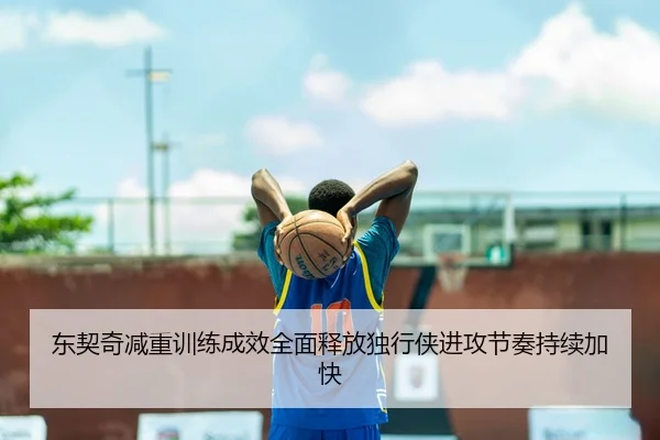 东契奇减重训练成效全面释放独行侠进攻节奏持续加快