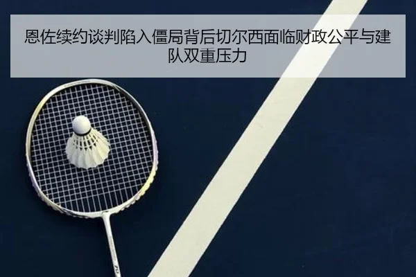 恩佐续约谈判陷入僵局背后切尔西面临财政公平与建队双重压力