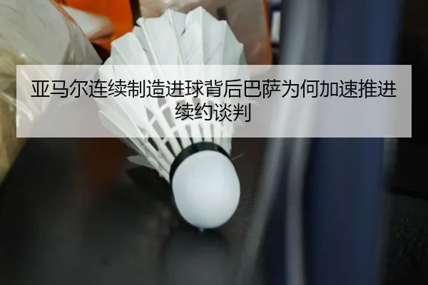 亚马尔连续制造进球背后巴萨为何加速推进续约谈判